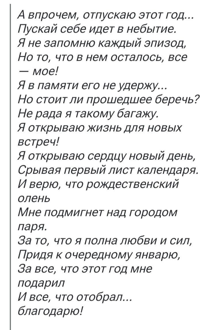 А впрочем, отпускаю этот год... Пускай себе идет в небытие. Я не запомню каждый эпизод, Но то, что в нем осталось, все — моё! Я в памяти его не удержу... Но стоит ли прошедшее беречь? Не радa я такому багажу. Я открываю жизнь для новых встреч! Я открываю сердце новый день, Срывая первый лист календаря. И верю, что рождественский олень Мне подмигнет над городом паря. За то, что я полна любви и сил, Прида к очередному январю, За все, что этот год мне подарил И все, что отобрал... благодарю!