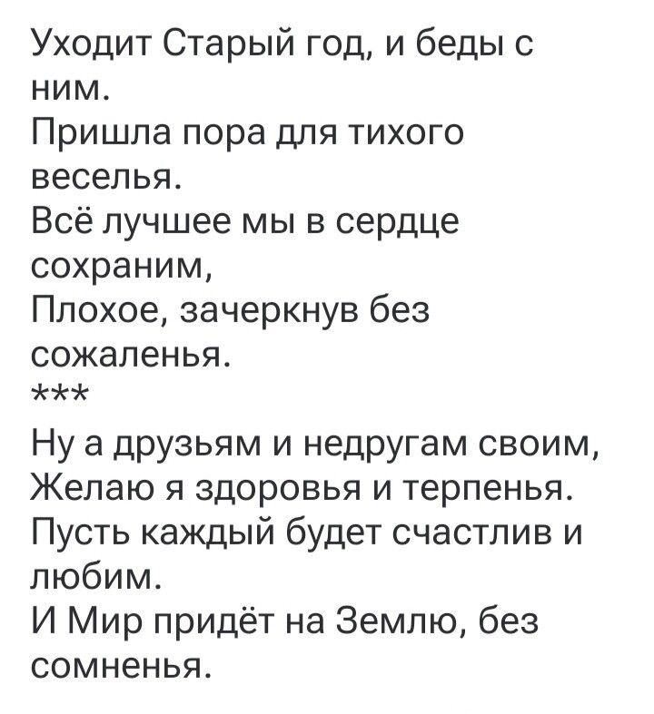 Уходит Старый год, и беды с ним.
Пришла пора для тихого веселья.
Всё лучшее мы в сердце сохраним,
Плохое, зачеркнув без сожаленья.
***
Ну а друзьям и недругам своим,
Желаю я здоровья и терпенья.
Пусть каждый будет счастлив и любим.
И Мир придёт на Землю, без сомненья.