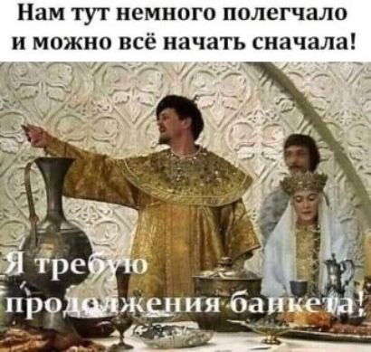 Нам тут немного полегчало и можно всё начать сначала! Я требую продолжения банкета!