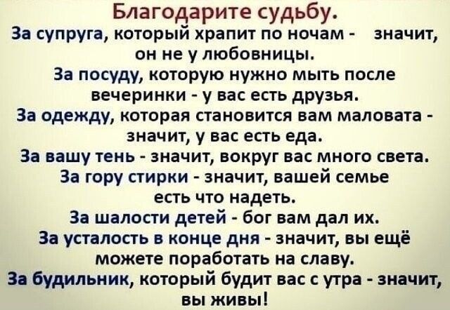 Благодарите судьбу. За супруга, который хранит по ночам - значит, он не уныбo... За посуду, которую нужно мыть после вечеринки - у вас есть друзья. За одежду, которая становится вам маловата - значит, у вас есть еда. За вашу тень - значит, вокруг вас много света. За гору стирки - значит, вашей семье есть что надеть. За шалости детей - Бог вам дал их. За усталость в конце дня - значит, вы ещё можете поработать на славу. За будильник, который будит вас с утра - значит, вы живы!