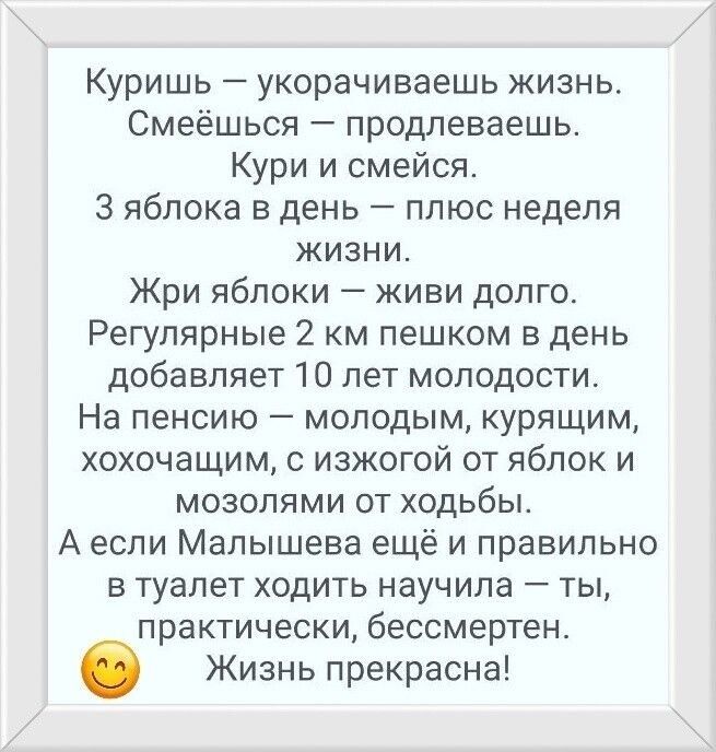 Куришь — укорочиваешь жизнь. Смеёшься — продлеваешь. КурИ и смейся. 3 яблока в день — плюс недель жизни. Жри яблоки — живи долго. Регулярные 2 км пешком в день добавляет 10 лет молодости. На пенсию — молодым, курящим, хохочущим, с изжогой от яблок и мозолями от ходьбы. А если Малышева ещё и правильно в туалет ходить научила — ты, practically, бессмертен. Жизнь прекрасна! 😊