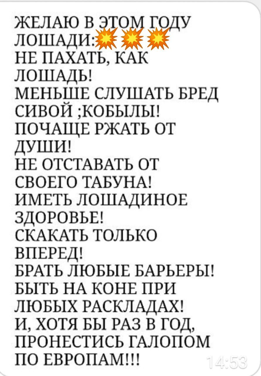 ЖЕЛАЮ В ЭТОМ ГОДУ ЛОШАДИ: НЕ ПАХАТЬ, КАК ЛОШАДЬ! МЕНЬШЕ СЛУШАТЬ БРЕД СИВОЙ;КОБЫЛЫ! ПОЧАЩЕ РЖАТЬ ОТ ДУШИ! НЕ ОТСТАВАТЬ ОТ СВОЕГО ТАБУНА! ИМЕТЬ ЛОШАДИННОЕ ЗДОРОВЬЬЕ! СКАЧАТЬ ТОЛЬКО ВПЕРЕД! БРАТЬ ЛЮБЫЕ БАРЬЕРЫ! БЫТЬ НА КОНЕ ПРИ ЛЮБЫХ РАСКЛАДАХ! И, ХОТЯ БЫ РАЗ В ГОД ПРОНЕСТИСЬ ГАЛОПОМ ПО ЕВРОПАМ!!!