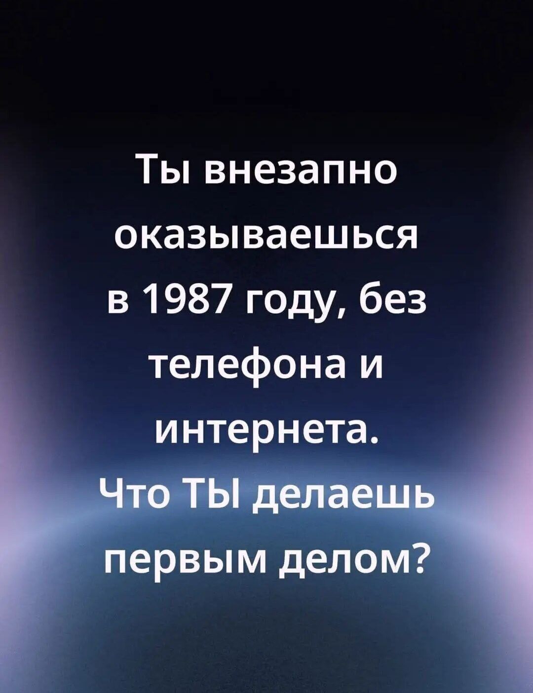 Ты внезапно оказываешься в 1987 году, без телефона и интернета. Что ТЫ делаешь первым делом?