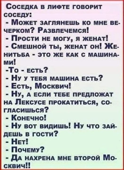 Соседка в лифте говорит соседу: - Может заглянешь ко мне вечерком? Развлечемся! - Прости не могу, я женат! - Смешной ты, женат он! Женитьба - это же как с машинами! - То - есть? - Ну у тебя машина есть? - Есть, Москвич! - Ну, а если тебе предложат на Лексусе прокатиться, согласишься? - Конечно! - Ну вот видишь! Ну что зайдешь в гости? - Нет! - Почему? - Да нахрена мне второй Москвич!!