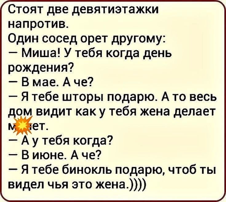 Стоят две девятиэтажки напротив.
Один сосед орет другому:
– Миша! У тебя когда день рождения?
– В мае. А че?
– Я тебе шторы подарю. А то весь дом видит как у тебя жена делает.
— А у тебя когда?
– В июне. А че?
– Я тебе бинокль подарю, чтоб ты видел чья это жена.)))