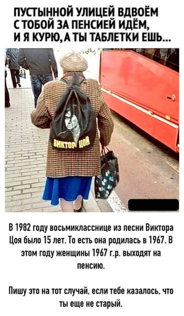 ПУСТЫННОЙ УЛИЦЕЙ ВДВОЁМ С ТВОБОЙ ЗА ПЕНСИЕЙ ИДЁМ, И Я КУРЮ, А ТЫ ТАБЛЕТКИ ЕШ... 

В 1982 году восьмиклассницы из песни Виктора Цоя было 15 лет. То есть она родилась в 1967. В этом году женщины 1967 г.р. выходят на пенсию.

Пишу это на тот случай, если тебе казалось, что ты еще не старый.