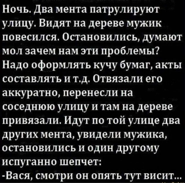 Ночь. Два мента патрулируют улицу. Видят на дереве мужика, повесился. Остановились: мол, зачем нам эти проблемы? Надо оформить кучу бумаг, акты составлять и т.д. Отвязали его аккуратно, перенесли на соседнюю улицу и там на дереве привязали. Идут по той улице два других мента, увидели мужика, остановились и один другу шепчет: Вася, смотри он опять тут висит...