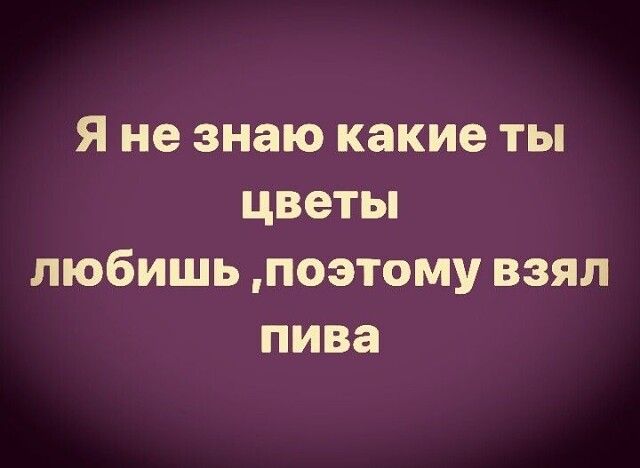 Я не знаю какие ты цветы любишь, поэтому взял пива
