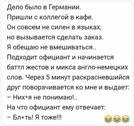 Дело было в Германии. Пришли с коллегой в кафе. Он совсем не силен в языках, но вызывается сделать заказ. Я обещаю не вмешиваться.. Подходит официант и начинается баттл жестов и микса англо-немецких слов. Через 5 минут раскрасневшийся друг поворачивается ко мне и выдает: – Них*я не понимаю!.. На что официант ему отвечает: – Бл*ть! Я тоже!!!