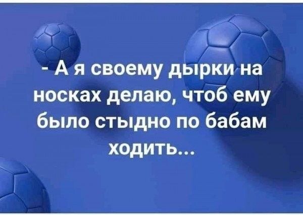 - А я своему дырки на носках делаю, чтоб ему было стыдно по бабам ходить...