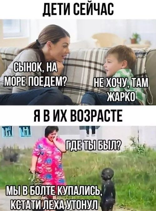 ДЕТИ СЕЙЧАС СЫНОК, НА МОРЕ ПОЕДЕМ? НЕ ХОЧУ, ТАМ ЖАРКО Я В ИХ ВОЗРАСТЕ ГДЕ ТЫ БЫЛ? МЫ В БОЛТЕ КУПАЛИСЬ, КСТАТИ ЛЕХА УТОНУЛ