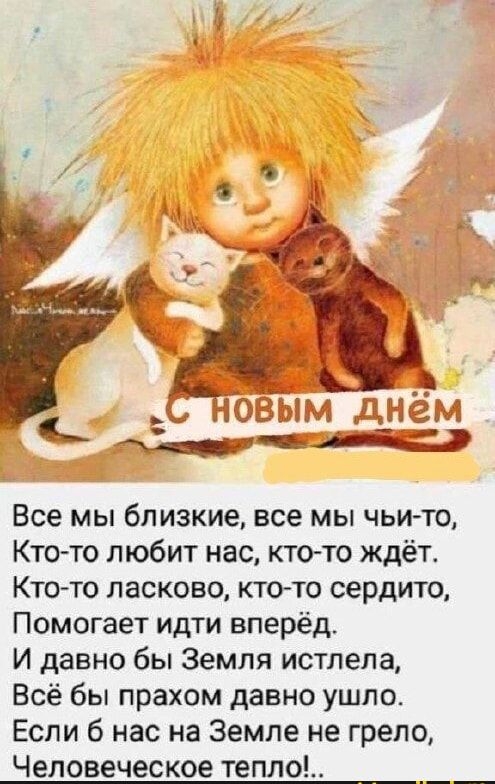 С НОВЫМ ДНЁМ\nВсе мы близкие, все мы чьи-то,\nКто-то любит нас, кто-то ждёт.\nКто-то ласков, кто-то сердито,\nПомогает идти вперёд.\nИ давно бы Земля истлела,\nВсё бы прахом давно ушло.\nЕсли б нас на Земле не грело,\nЧеловеческое тепло!