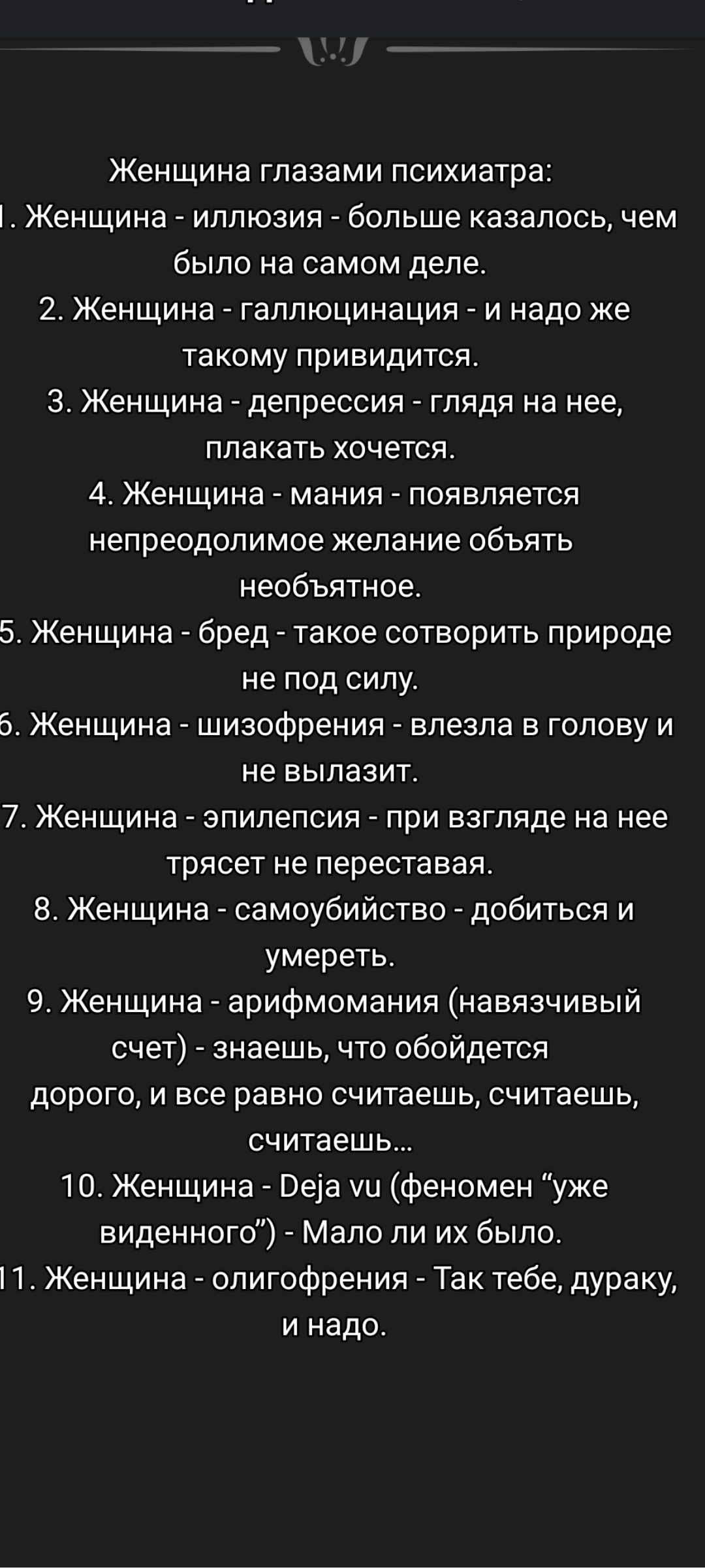 Женщина глазами психиатра: 1. Женщина - иллюзия - больше казалось, чем было на самом деле. 2. Женщина - галлюцинация - и надо же такое привидится. 3. Женщина - депрессия - глядя на нее, плакать хочется. 4. Женщина - мания - появляется непреодолимое желание обнять необъятное. 5. Женщина - бред - такое сотворить природе не под силу.