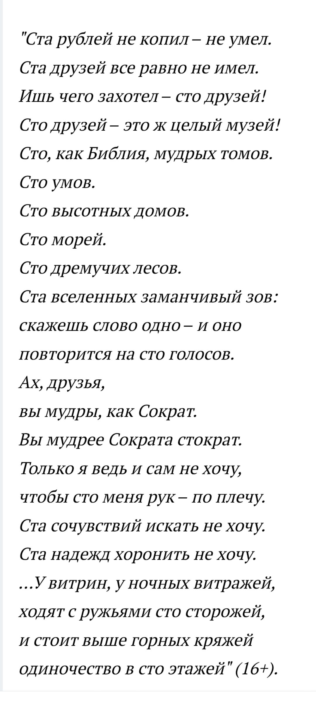 Стa рyблей не копил – не умел. Стa друзей все равно не имел. Ишь чего захотел – сто друзей! Сто друзей – это же целый музей! Сто, как Библия, мудрых томов. Сто умов. Сто высотных домов. Сто морей. Сто дремучих лесов. Стa вселеннных заманчивый зов: скажешь слово одно – и оно повторится на сто голосов. Ах, друзья, вы мудры, как Сократ.