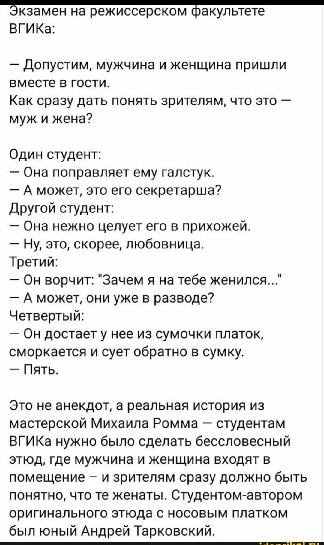 Экзамен на режиссерском факультете ВГИКа: — Допустим, мужчина и женщина пришли вместе в гости. Как сразу дать понять зрителям, что это — муж и жена? Один студент: — Она поправляет ему галстук. — А может, это его секретарша? Другой студент: — Она нежно целует его в прихожей. — Ну, это, скорее, любовница. Третий: — Он воскликнул: 