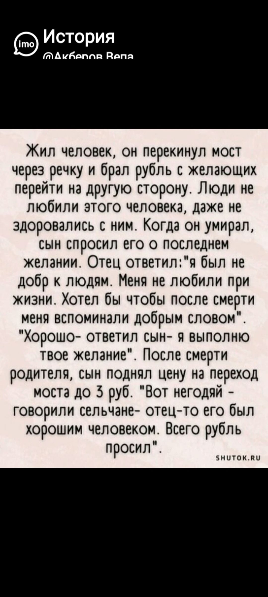 Жил человек, он перекинул мост через речку и брал рубль с желающих перейти на другую сторону. Люди не любили этого человека, даже не здоровались с ним. Когда он умер, сын спросил его о последнем желании. Отец ответил: «я был не доб к людям. Меня не любили при жизни. Хотел бы чтобы после смерти меня вспоминали добрым словом». «Хорошо», — ответил сын, — «я выполню твоё пожелание». После смерти родителя сын поднял цену на переход моста до 3 руб. «Вот негодяй», — говорили сельчане, — «отец-то его был хорошим человеком». Всего рубль просил.