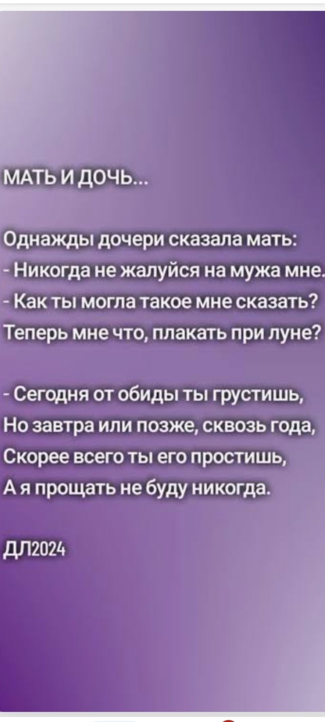 МАТЬ И ДОЧЬ... Однажды дочери сказала мать: - Никогда не жалуйся на мужа мне. - Как ты могла такое мне сказать? Теперь мне что, плакать при луне? - Сегодня от обиды ты грустишь, Но завтра или позже, сквозь года, Скорее всего ты его простишь, А я прощать не буду никогда. DL2024