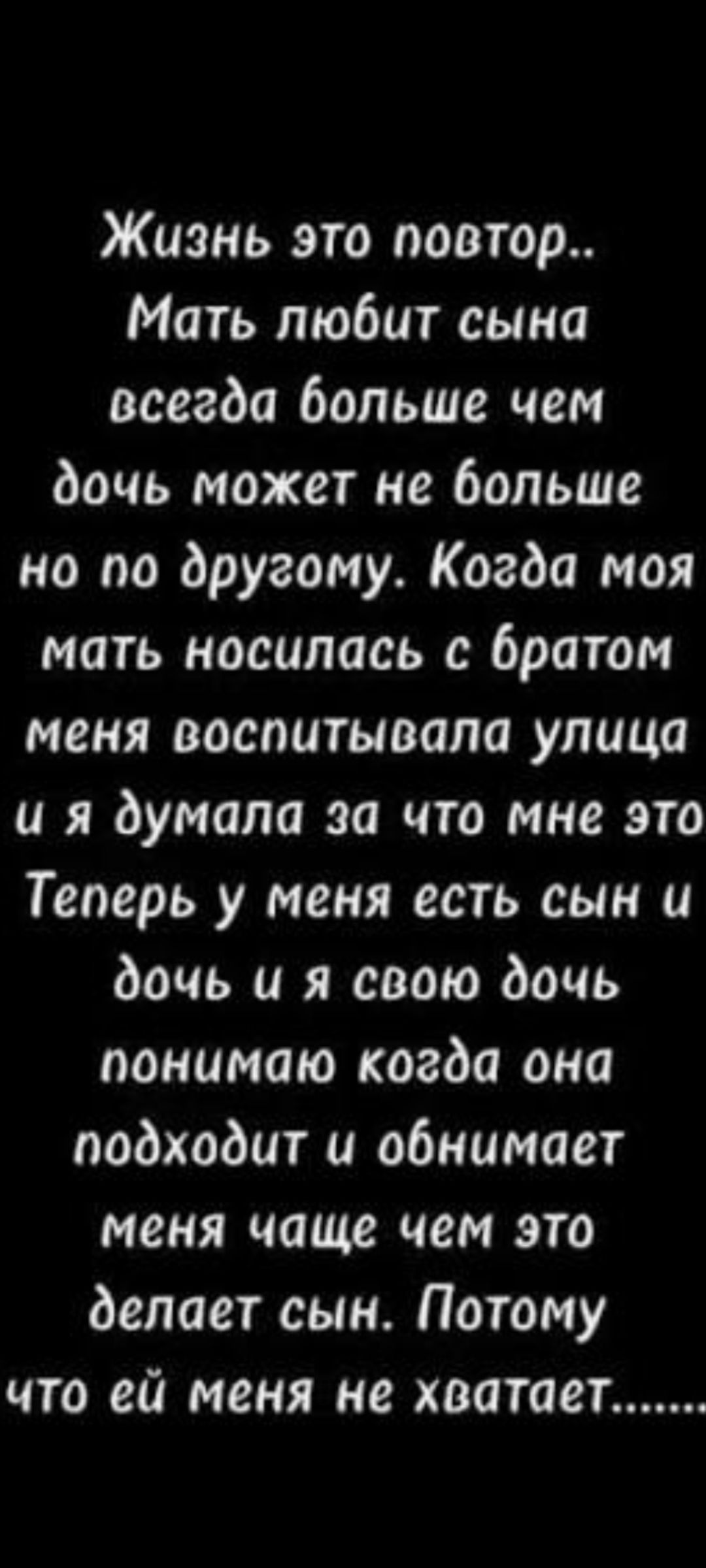 Жизнь это повтор... Мать любит сына, а дочь может не меньше, но по-другому. Когда моя мать носилась с братом, меня воспитывала улица, и я думала, за что мне это. Теперь у меня есть сын и дочь, и я свою дочь понимаю, когда она подходит и обнимает меня чаще, чем это делает сын. Потому что ей меня не хватает...