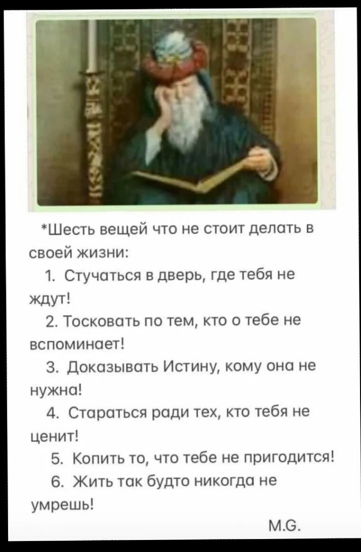 *Шесть вещей что не стоит делать в своей жизни:
1. Стучаться в дверь, где тебе не ждут!
2. Тосковать по тем, кто о тебе не вспоминает!
3. Доказывать Истину, кому она не нужна!
4. Стараться ради тех, кто тебя не ценит!
5. Копить то, что тебе не пригодится!
6. Жить так будто никогда не умрешь!
М.G.