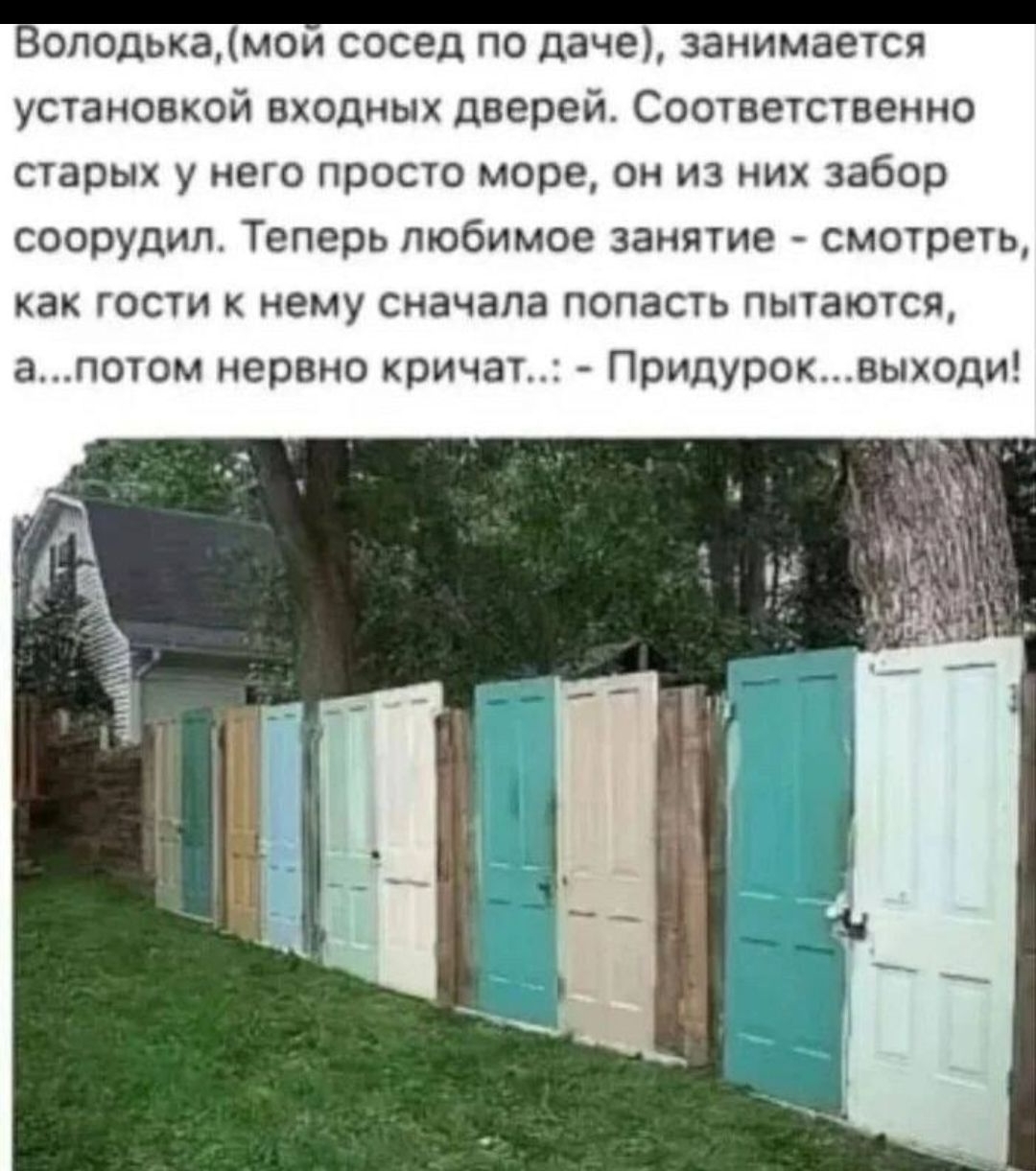 Володька, мой сосед по даче, занимается установкой входных дверей. Соответственно старых у него просто море — из них забор он построил. Теперь любимое занятие — смотреть, как гости к нему сначала попасть пытаются, а потом нервно кричат... Придурок... выходи!