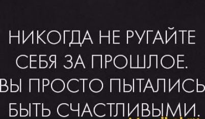 НИКОГДА НЕ РУГАЙТЕ СЕБЯ ЗА ПРОШЛОЕ. ВЫ ПРОСТО ПОПЫТАЛИСЬ БЫТЬ СЧАСТЛИВЫМИ.