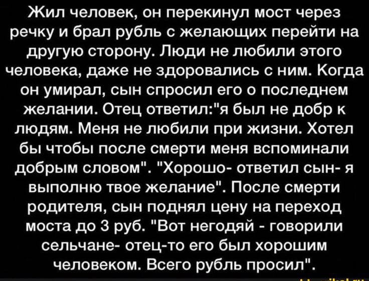 Жил человек, он переколачивал мост через речку и брал рубль с желающих перейти на другую сторону. Люди не любили его, даже не здоровались с ним. Когда он умирал, сын спросил его о последнем желании. Отец ответил: «я был не добр к людям. Меня не любили при жизни. Хотел бы, чтобы после смерти запомнили добрым словом». «Хорошо», — сказал сын, —«я исполню твоё пожелание». После смерти родителя сын поднял цену на переход моста.