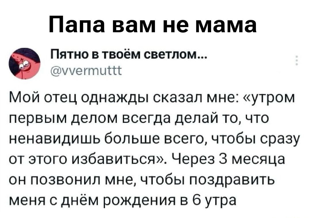 Мой отец однажды сказал мне: «утром первым делом всегда делай то, что ненавидишь больше всего, чтобы сразу от этого избавиться». Через 3 месяца он позвонил мне, чтобы поздравить меня с днём рождения в 6 утра.