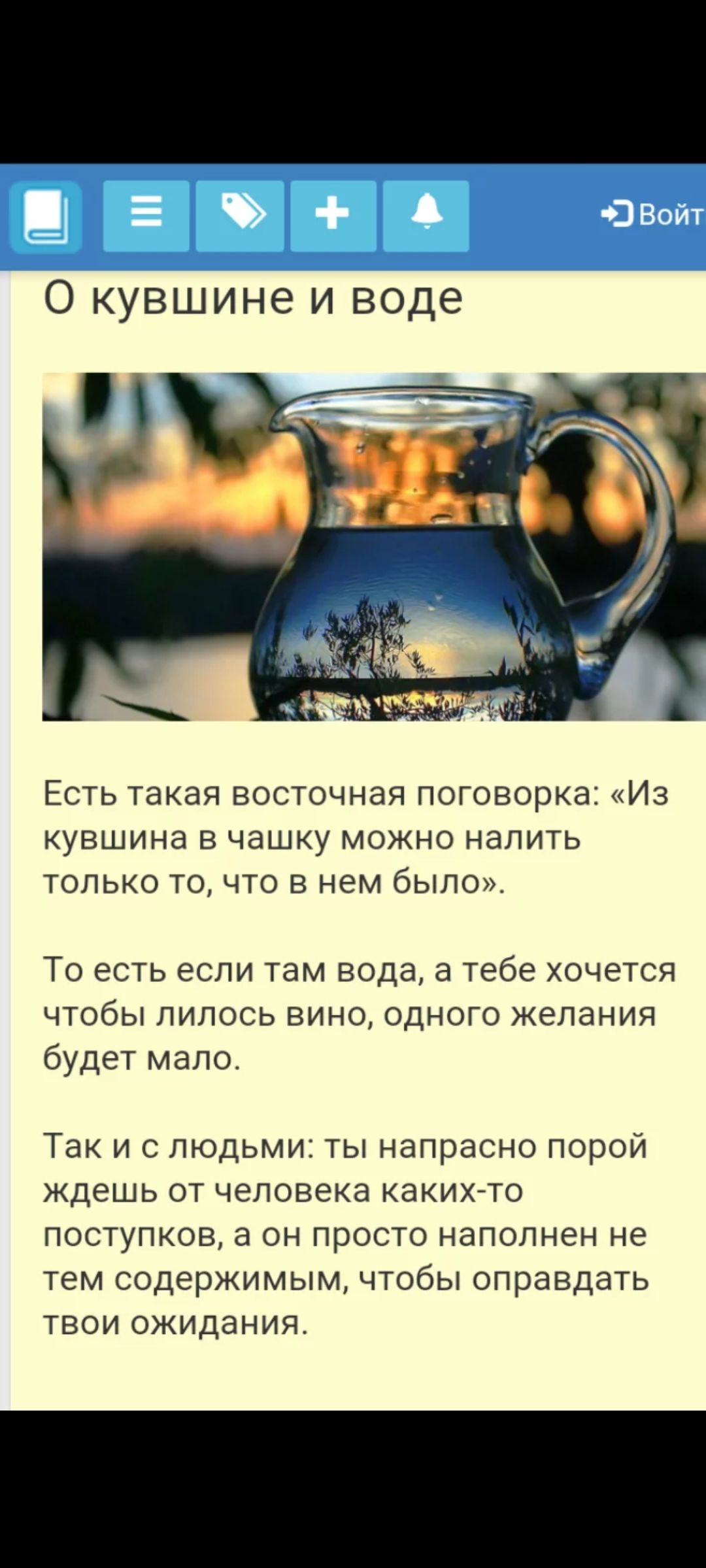 О кувшине и воде

Есть такая восточная поговорка: «Из кувшина в чашку можно налить только то, что в нем было». 

То есть если там вода, а тебе хочется чтобы лилось вино, одного желания будет мало. 

Так и с людьми: ты напраcо порой ждешь от человека каких-то поступков, а он просто наполнен не тем содержимым, чтобы оправдать твои ожидания.