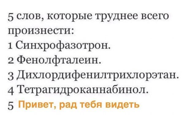 5 слов, которые труднее всего произнести:
1 Синхрофазотрон.
2 Фенолфталеин.
3 Дихлордифенилтрихлорэтан.
4 Тетрагидроканнабинол.
5 Привет, рад тебя видеть