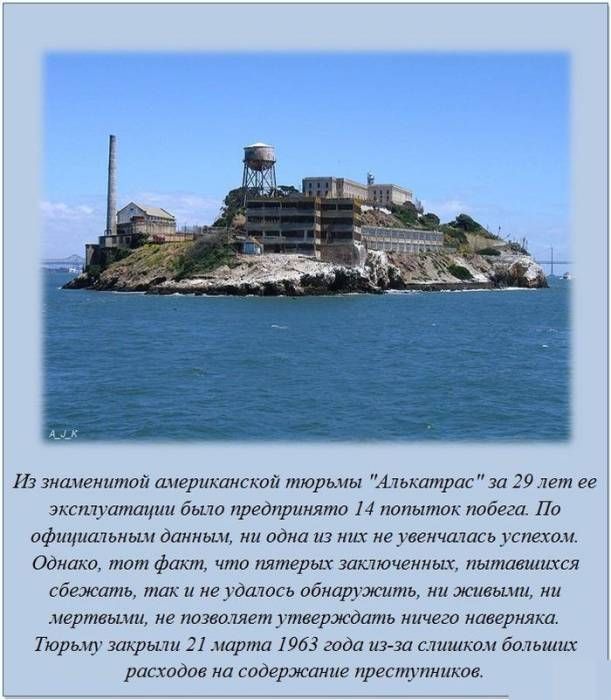 Из знаменитой американской тюрьмы «Алькатрас» за 29 лет её существования было предпринято 14 попыток побега. По официальным данным ни одна из них не увенчалась успехом. Однако тот факт, что пятерых заключённых, пытавшихся сбежать, так и не удалось обнаружить, ни живыми, ни мёртвыми, не позволяет утверждать ничего наверняка. Тюрьму закрыли 21 марта 1963 года из-за слишком больших расходов на содержание преступников.