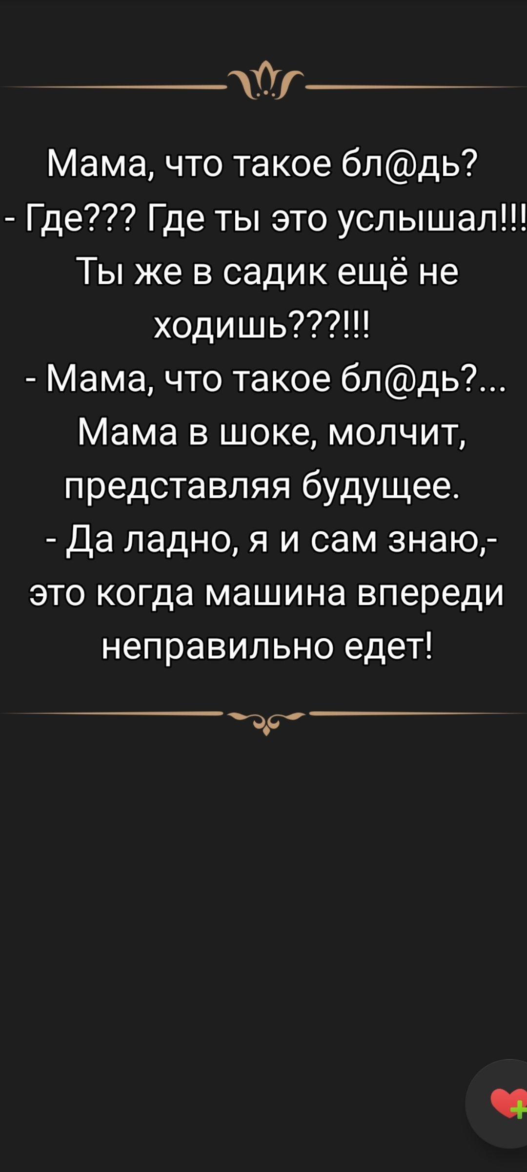 Мама, что такое бл@дь?
- Где??? Где ты это услышал!!!
Ты же в садик ещё не ходишь????!!!
- Мама, что такое бл@дь?... 
Мама в шоке, молчит, представляя будущее.
- Да ладно, я и сам знаю,- это когда машина впереди неправильно едет!