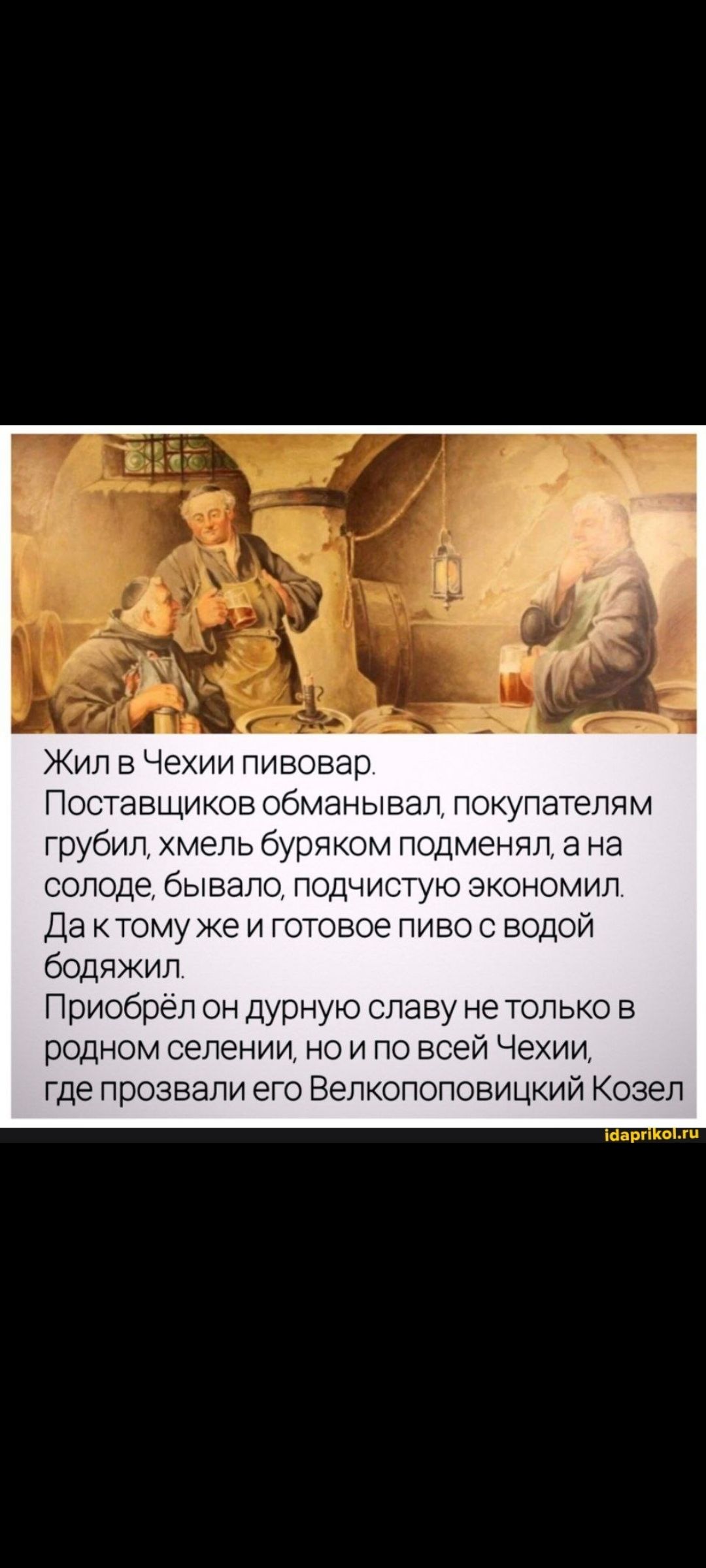 Жил в Чехии пивовар. Поставщиков обманывал, покупателям грубил, хмель буряком подменял, а на солоде, бывало, подчистую экономил. Да к тому же и готовое пиво с водой бодяжил. Приобрёл он дурную славу не только в родном селении, но и по всей Чехии, где прозвали его Велкопоповицкий Kozel