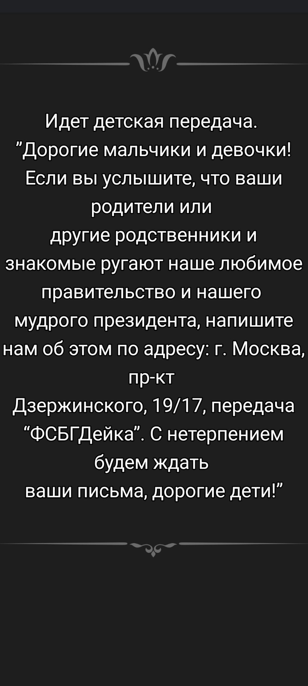 Идет детская передача. «Дорогие мальчики и девочки! Если вы услышите, что ваши родители или другие родственники и знакомые ругают наше любимое правительство и нашего мудрого президента, напишите нам об этом по адресу: г. Москва, пр-кт Дзержинского, 19/17, передача «ФСБГдейка». С нетерпением будем ждать ваши письма, дорогие дети!»