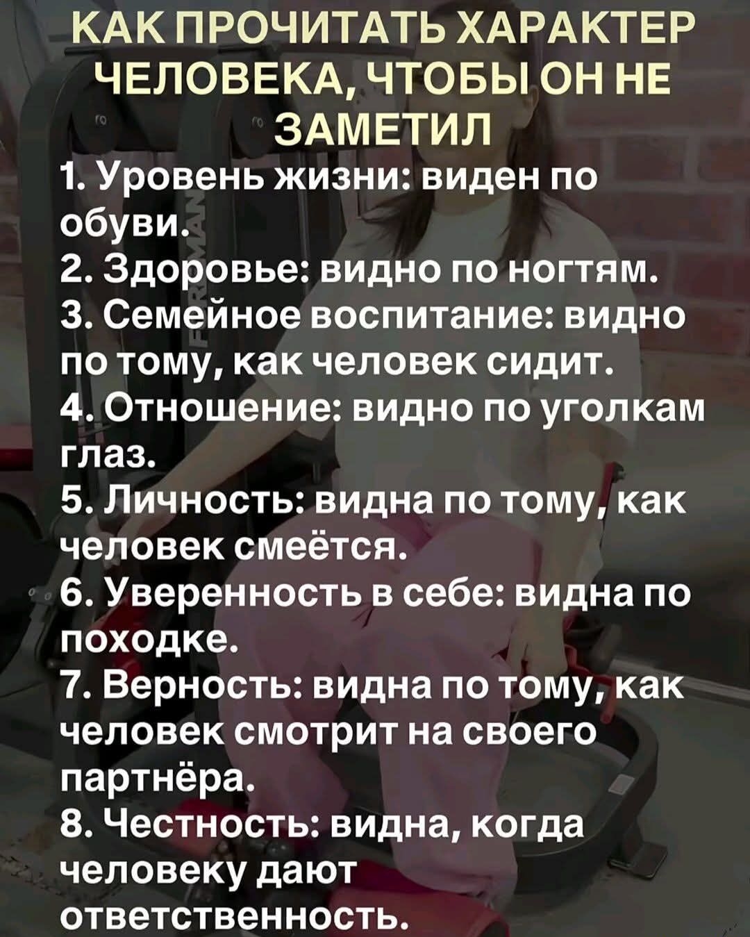 КАК ПРОЧИТАТЬ ХАРАКТЕР ЧЕЛОВЕКА, ЧТОБЫ ОН НЕ ЗАМЕТИЛ 1. Уровень жизни: виден по обуви. 2. Здоровье: видно по ногтям. 3. Семейное воспитание: видно по тому, как человек сидит. 4. Отношение: видно по уголкам глаз. 5. Личность: видно по тому, как человек смеётся. 6. Уверенность в себе: видна по походке. 7. Верность: видна по тому, как человек смотрит на своего партнёра. 8. Честность: видна, когда человеку дают ответственность.