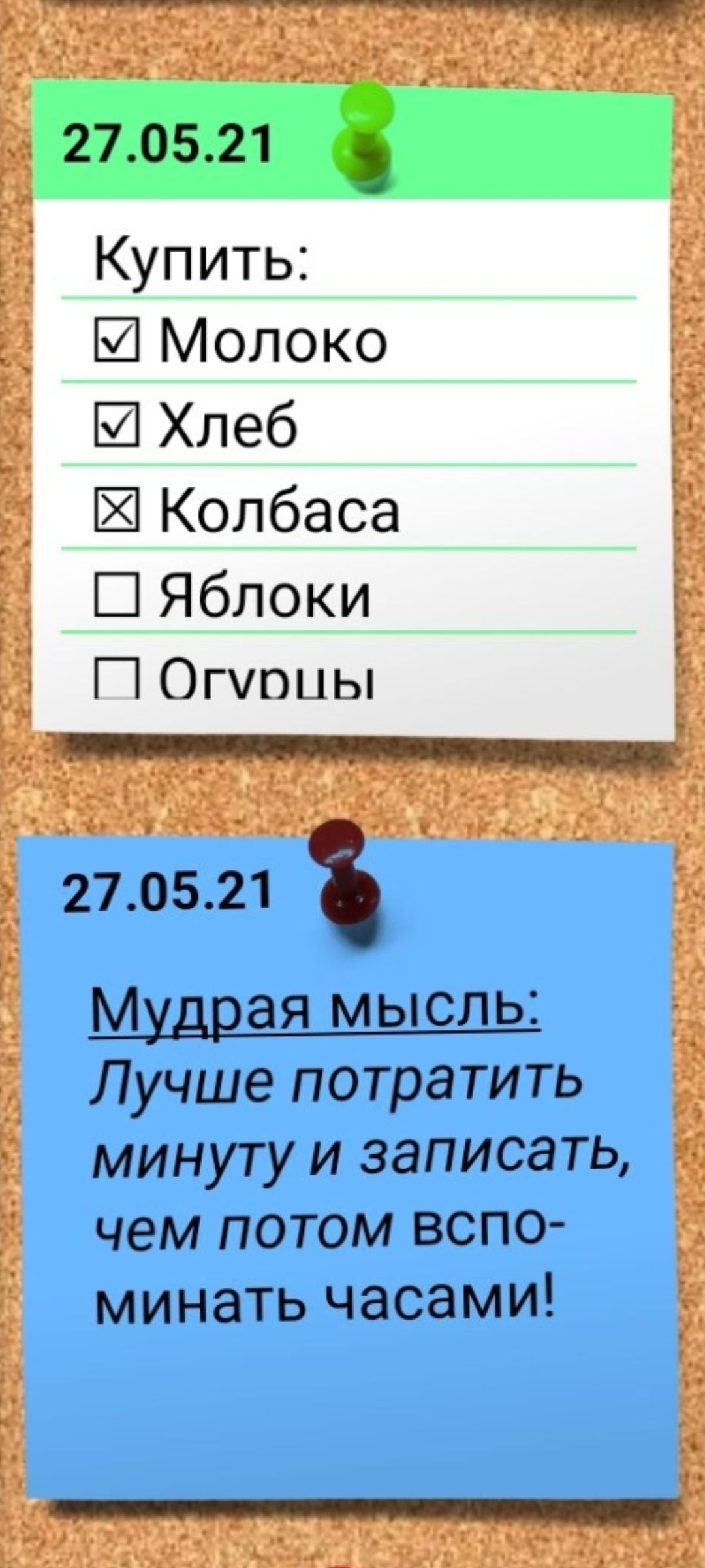27.05.21

Купить:
☑ Молоко
☑ Хлеб
☐ Колбаса
☐ Яблоки
☐ Огурцы

27.05.21

Мудрая мысль:
Лучше потратить минуту и записать, чем потом вспоминать часами!