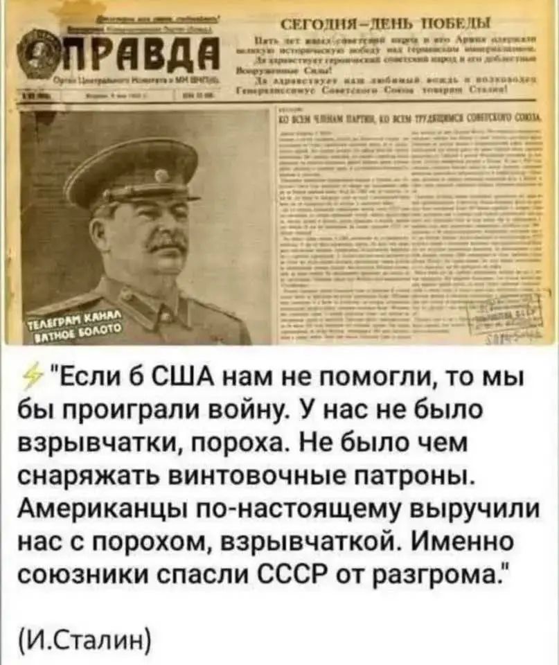«Если б США нам не помогли, то мы бы проиграли войну. У нас не было взрывчатки, пороха. Не было чем снарядить винтовочные патроны. Американцы по-настоящему выручили нас с порохом, взрывчаткой. Именно союзники спасли СССР от разгрома.» (И. Сталин)