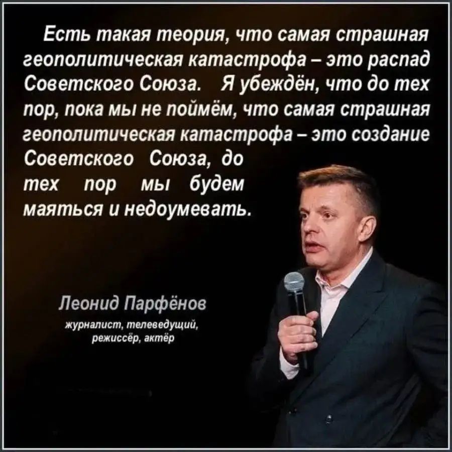 Есть такая теория, что самая страшная геополитическая катастрофа – это распад Советского Союза. Я убеждён, что до тех пор, пока мы не поймём, что самая страшная геополитическая катастрофа – это создание Советского Союза, до тех пор мы будем маяться и недоумевать.

Леонид Парфёнов
журналист, телеведущий, режиссёр, актёр