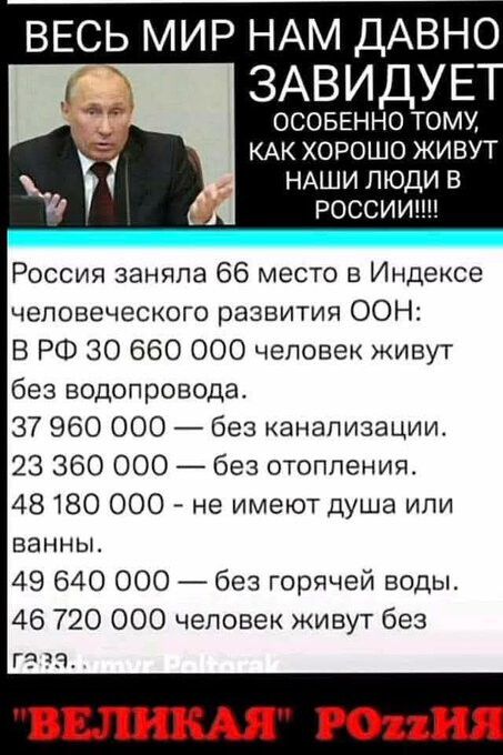 Весь мир нам давно завидует
Особенно тому, как хорошо живут наши люди в России!!!!
Россия заняла 66 место в Индексе человеческого развития ООН:
В РФ 30 660 000 человек живут без водопровода.
37 960 000 — без канализации.
23 360 000 — без отопления.
48 180 000 — не имеют душа или ванны.
49 640 000 — без горячей воды.
46 720 000 человек живут без газа.