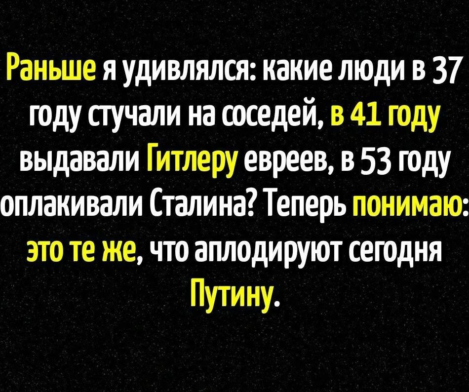 Раньше я удивлялся: какие люди в 37 году стучали на соседей, в 41 году выдавали Гитлеру евреев, в 53 году оплакивали Сталина? Теперь понимаю: это те же, что аплодируют сегодня Путину.