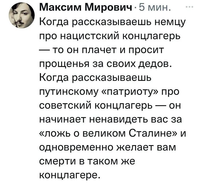 Когда рассказываешь немцу про нацистский концлагерь — то он плачет и просит прощения за своих дедов. Когда рассказываешь путинскому «патриотy» про советский концлагерь — он начинает ненавидеть вас за «ложь о великом Сталине» и одновременно желает вам смерти в таком же концлагере.