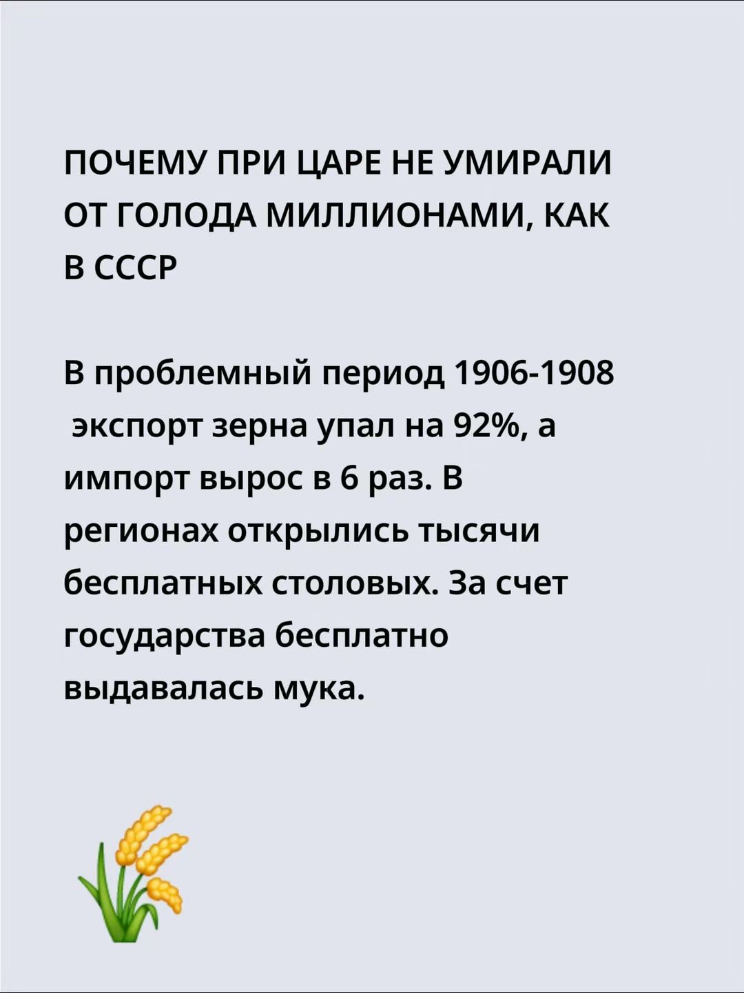 ПОЧЕМУ ПРИ ЦАРЕ НЕ УМИРАЛИ ОТ ГОЛОДА МИЛЛИОНАМИ, КАК В СССР

В проблемный период 1906-1908 экспорт зерна упал на 92%, а импорт вырос в 6 раз. В регионах открылись тысячи бесплатных столовых. За счет государства бесплатно выдавалась мука.