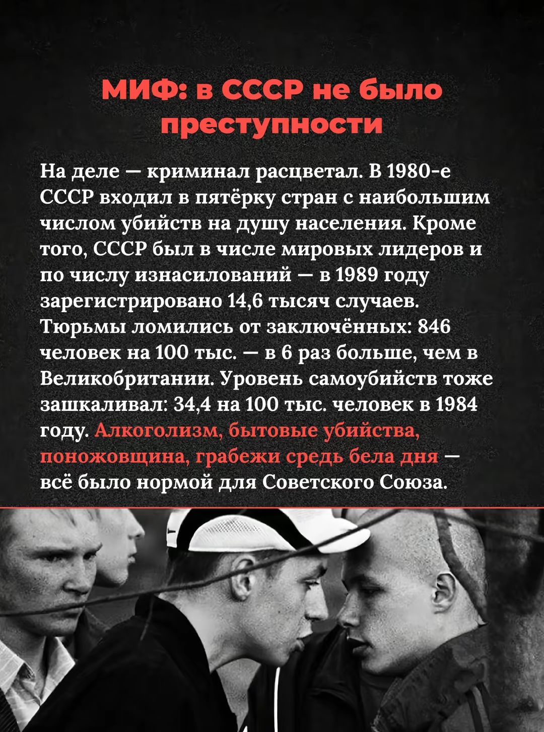 МИФ: в СССР не было преступности. На деле – криминал развивался. В 1980-е СССР входил в пятёрку стран с наибольшим числом убийств на душу населения. Тюрьмы ломились от заключённых; алкоголизм, бытовые убийства, поножовщина, грабежи — всё было нормой для Советского Союза.
