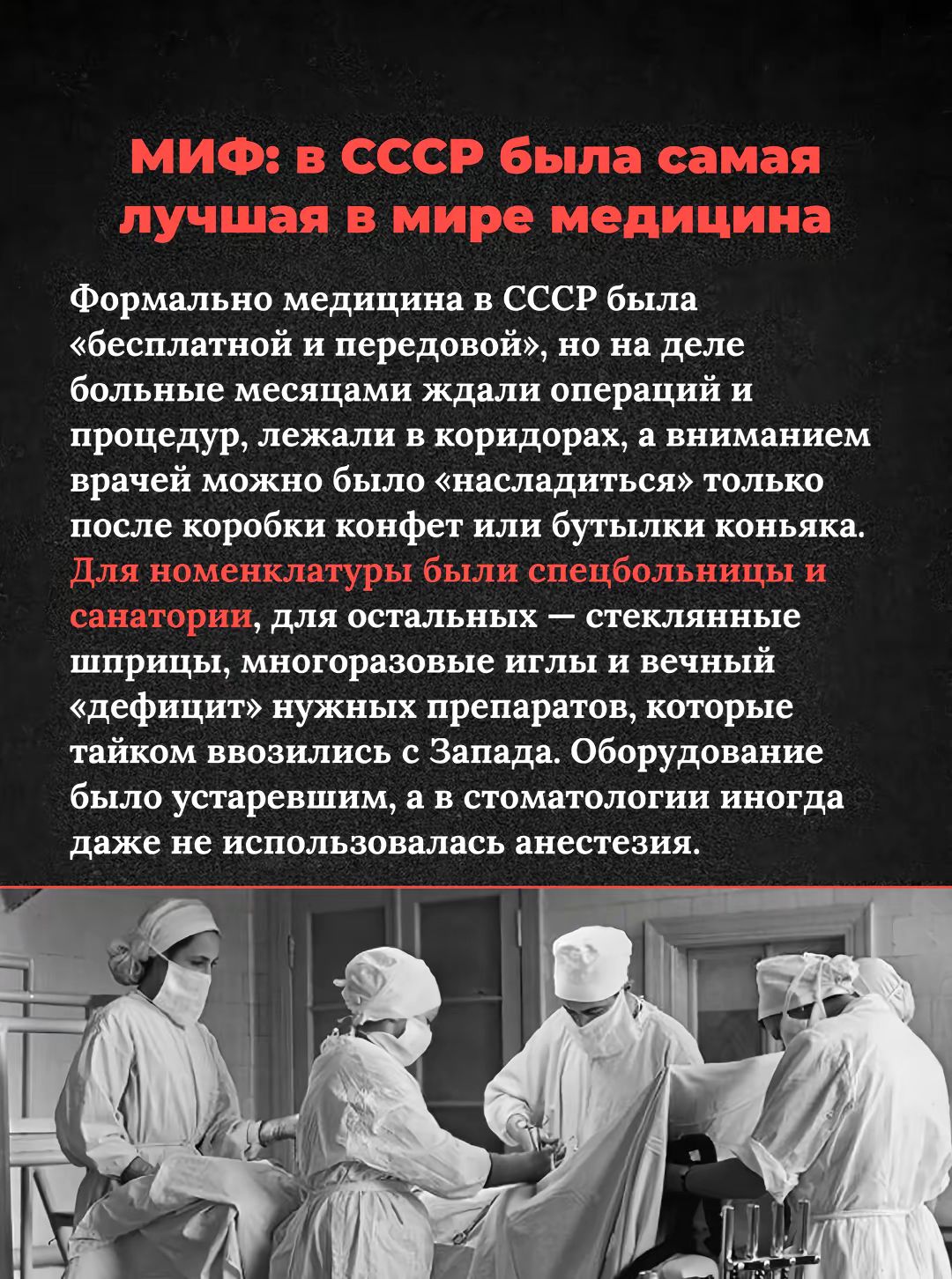 МИФ: в СССР была самая лучшая в мире медицина. Формально медицина в СССР была «бесплатной и передовой», но на деле больные месяцами ждали операций и процедур, лежали в коридорах, а вниманием врачей можно было «насладиться» только после коробки конфет или бутылки коньяка. Для номенклатуры были спецбольницы и санатории, для остальных — стеклянные шприцы, многопаровые иглы и вечный «дефицит» нужных препаратов.