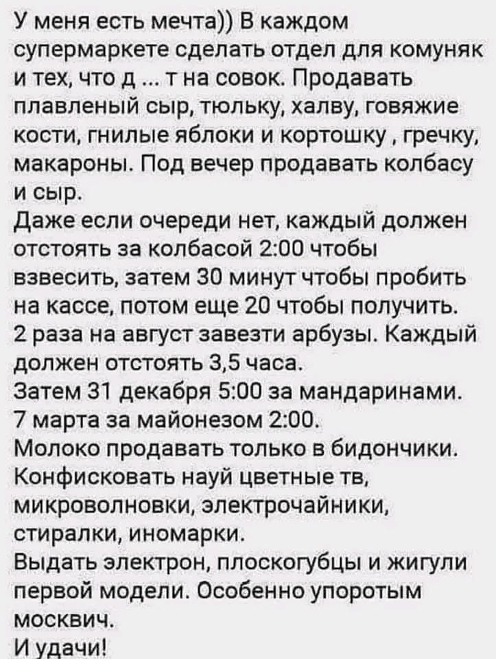 У меня есть мечта)) В каждом супермаркете сделать отдел для коммун... и тех, что д ... тна совок. Продавать плавленый сыр, только; халву, говяжьи кости, гнилые яблоки и картошку, гречку, макароны. Под вечер продавать колбасу и сыр. Даже если очереди нет, каждый должен отстоять за колбасой 2:00 чтобы взвесить, затем 30 минут чтобы пробить на кассе, потом еще 20 чтобы получить. 2 раза на август завезти арбузы. Каждый должен отстоять 3,5 часа. Затем 31 декабря 5:00 за мандаринами. 7 марта за майонезом 2:00. Молоко продавать только в бидончики. Конфисковать науй цветные тв, микроволновки, электрочайники, стиралки, иномарки. Выдать электроник, плоскоубцы и жигули первой модели. Особенно упротым мозгвич. И удачи!