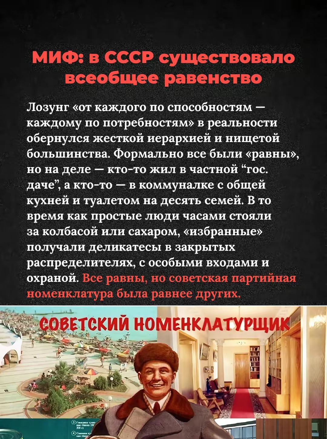 МИФ: в СССР существовало всеобщее равенство

Лозунг «от каждого по способностям — каждому по потребностям» в реальности обернулся жесткой иерархией и нищетой большой. Формально все были «равны», но на деле — кто-то жил в частной «гос. даче», а кто-то — в коммуналке с общей кухней и туалетом на десять семей. В то время как простые люди часами стояли за колбасой или сахаром, «избранные» получали деликатес в закрытых распределителях, с особыми входами и охраной. Все равны, но советская партийная номенклатура была равнее других.