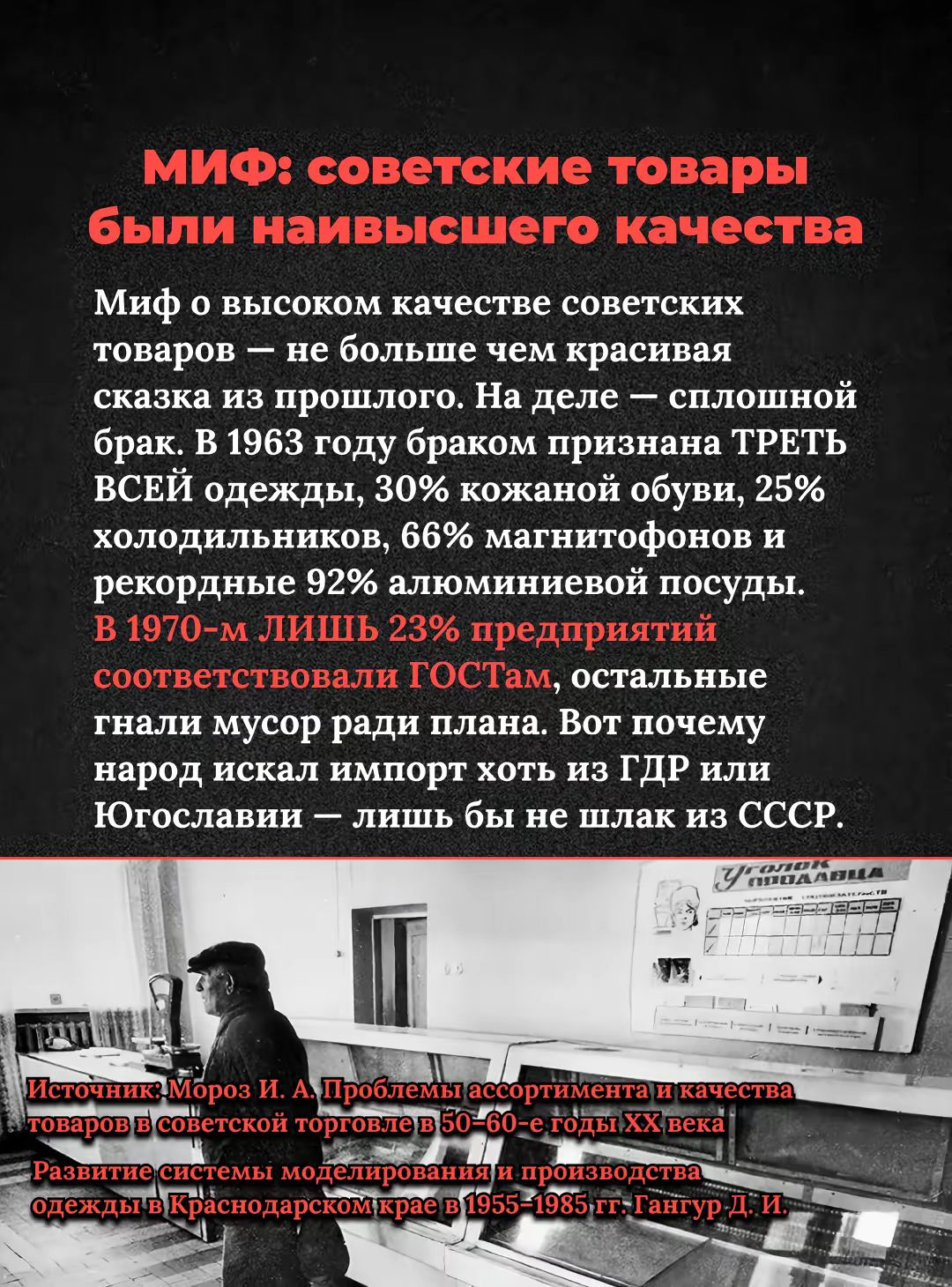 МИФ: советские товары были наивысшего качества. Миф о высоком качестве советских товаров — не больше чем красивая сказка из прошлого. На деле — сплошной брак. В 1963 году браком признавана треть всей одежды, 30% кожаной обуви, 25% холодильников, 66% магнитофонов и рекордные 92% алюминиевой посуды. В 1970-м лишь 23% предприятий соответствовали ГОСТам.