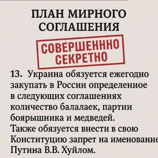 ПЛАН МИРНОГО СОГЛАШЕНИЯ\nСОВЕРШЕННО СЕКРЕТНО\n13. Украина обязуется ежегодно закупать в России определенное количество балалаек, партии боярышника и медведей. Также обязуется внести в свою Конституцию запрет на именование Путина В.В. Хуйлом.