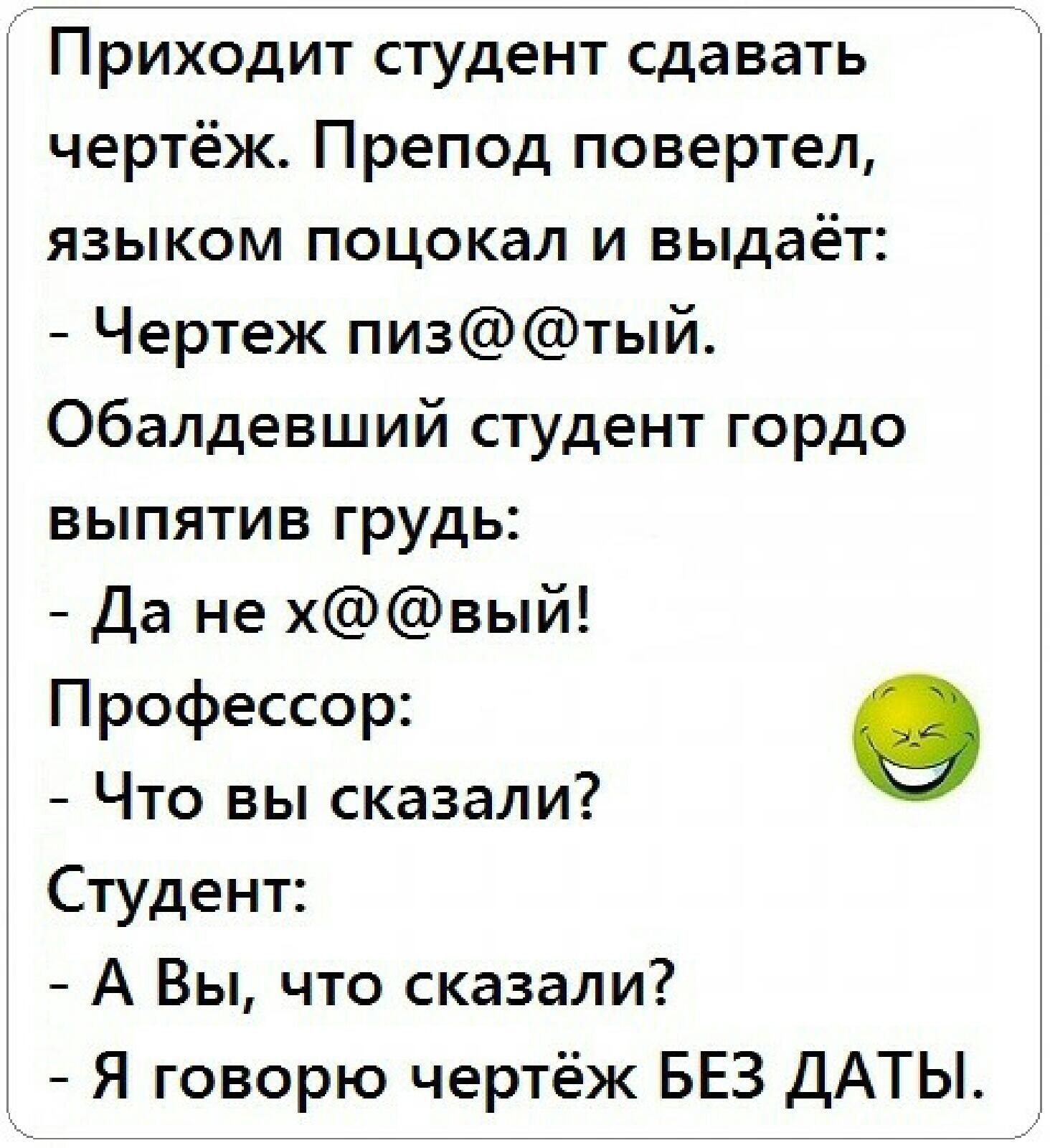 Приходит студент сдавать чертёж. Препод повертел, языком поцокал и выдаёт: - Чертёж пиз@@@тый. Обалдевший студент гордо выпятив грудь: - Да не х@@@вый! Профессор: - Что вы сказали? Студент: - А Вы, что сказали? - Я говорю чертёж БЕЗ ДАТЫ.