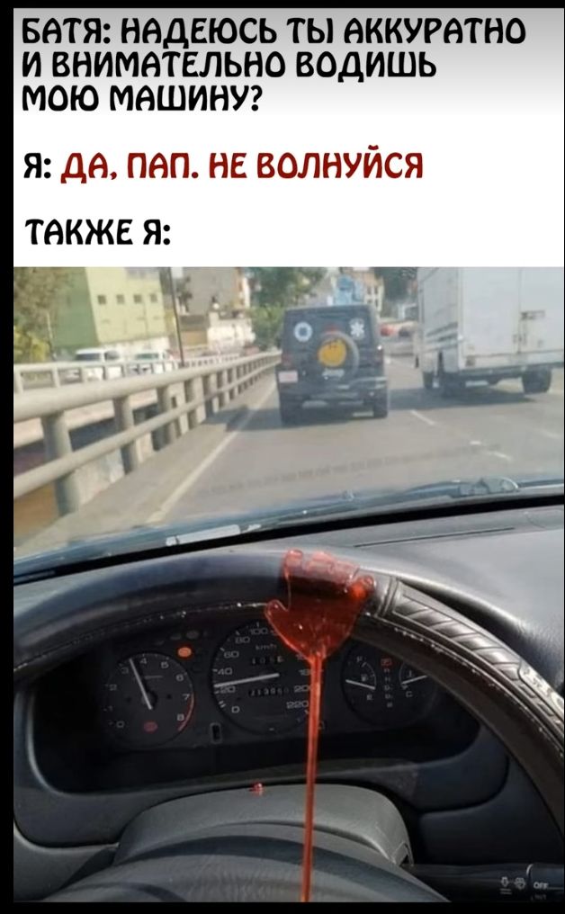 БАТЯ: НАДЕЮСЬ ТЫ АККУРАТНО И ВНИМАТЕЛЬНО ВОДИШЬ МОЮ МАШИНУ?
Я: ДА, ПАП. НЕ ВОЛНУЙСЯ
ТАКЖЕ Я:
