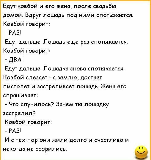 Едут ковбой и его жена, после свадьбы домой. Вдруг лошадь под ними спотыкается.
Ковбой говорит:
- РАЗ!
Едут дальше. Лошадь еще раз спотыкается.
Ковбой говорит:
- ДВА!
Едут дальше. Лошадь снова спотыкается.
Ковбой слезает на землю, достает пистолет и застреливает лошадь. Жена его спрашивает:
- Что случилось? Зачем ты лошадку застрелил?
Ковбой говорит:
- РАЗ!
И с тех пор они жили долго и счастливо и никогда не ссорились.